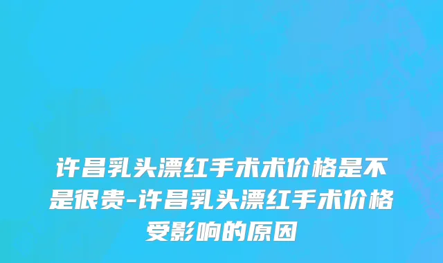 许昌乳头漂红手术术价格是不是很贵-许昌乳头漂红手术价格受影响的原因