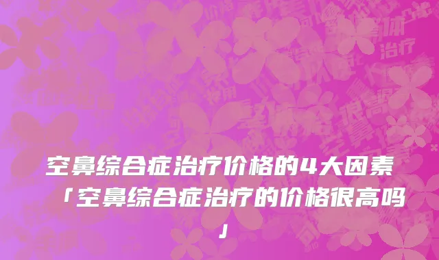 空鼻综合症治疗价格的4大因素「空鼻综合症治疗的价格很高吗」