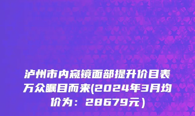 泸州市内窥镜面部提升价目表万众瞩目而来(2024年3月均价为：28679元）