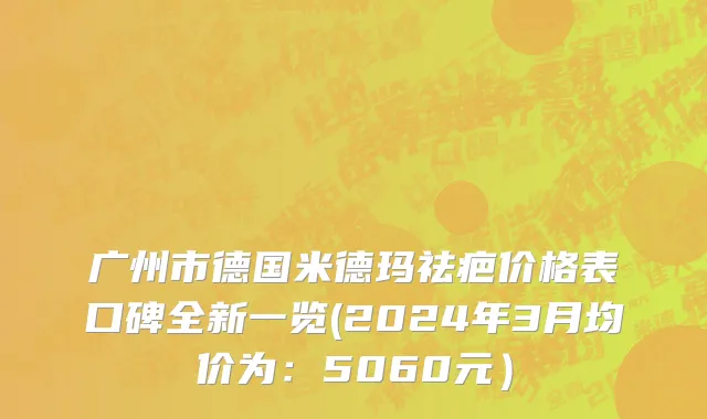 广州市德国米德玛祛疤价格表口碑全新一览(2024年3月均价为：5060元）