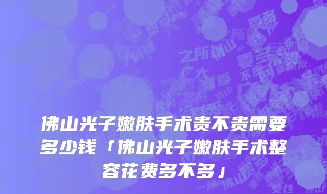 佛山光子嫩肤手术贵不贵需要多少钱「佛山光子嫩肤手术整容花费多不多」