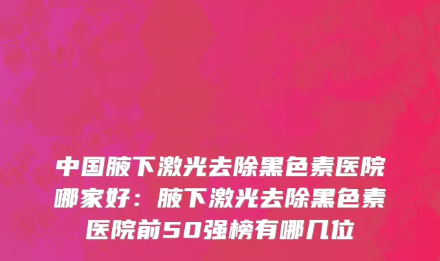 中国腋下激光去除黑色素医院哪家好：腋下激光去除黑色素医院前50强榜有哪几位