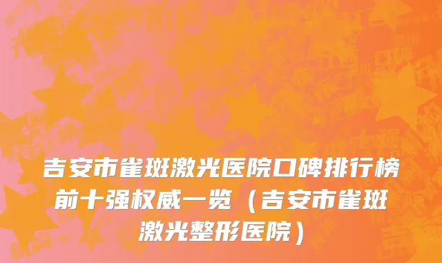 吉安市雀斑激光医院口碑排行榜前十强权威一览（吉安市雀斑激光整形医院）