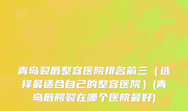 青岛裂唇整容医院排名前三（选择最适合自己的整容医院）(青岛唇腭裂在哪个医院最好)