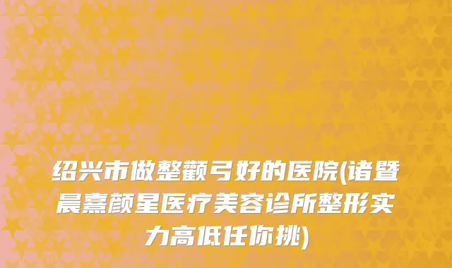 绍兴市做整颧弓好的医院(诸暨晨熹颜星医疗美容诊所整形实力高低任你挑)