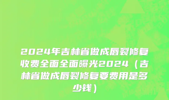 2024年吉林省做成唇裂修复收费全面全面曝光2024（吉林省做成唇裂修复要费用是多少钱）