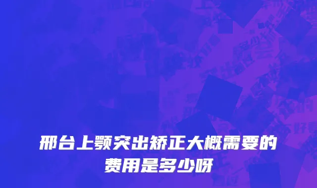 邢台上颚突出矫正大概需要的费用是多少呀
