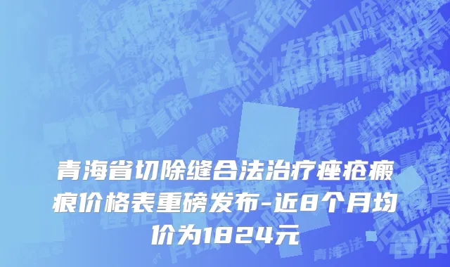 青海省切除缝合法治疗痤疮瘢痕价格表重磅发布-近8个月均价为1824元