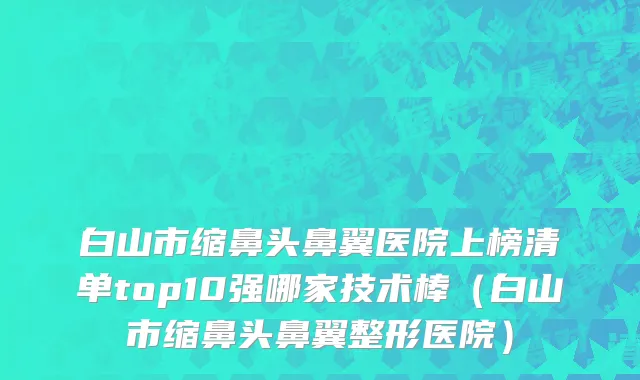 白山市缩鼻头鼻翼医院上榜清单top10强哪家技术棒（白山市缩鼻头鼻翼整形医院）