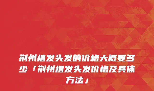 荆州植发头发的价格大概要多少「荆州植发头发价格及具体方法」