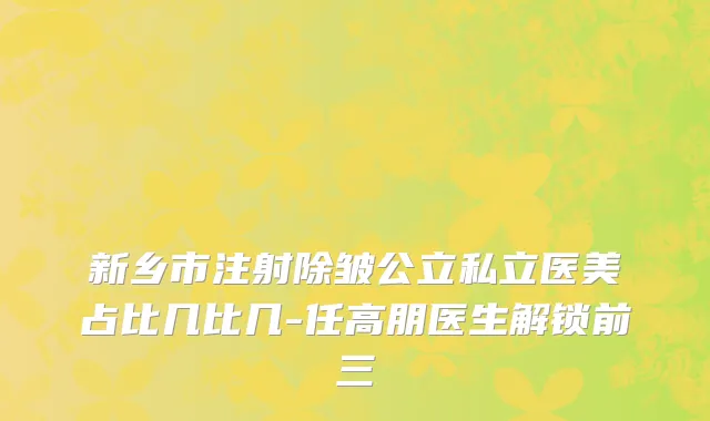 新乡市注射除皱公立私立医美占比几比几-任高朋医生解锁前三