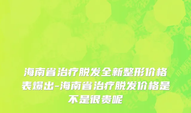 海南省治疗脱发全新整形价格表爆出-海南省治疗脱发价格是不是很贵呢