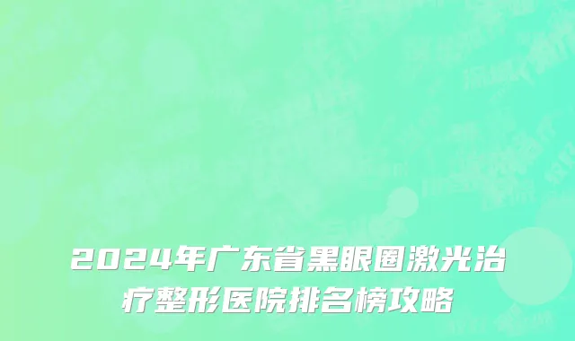 2024年广东省黑眼圈激光治疗整形医院排名榜攻略