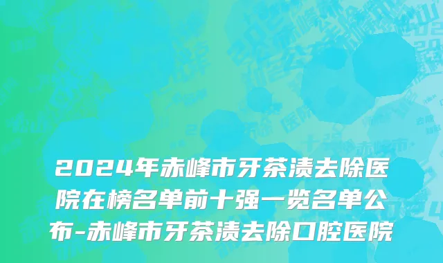 2024年赤峰市牙茶渍去除医院在榜名单前十强一览名单公布-赤峰市牙茶渍去除口腔医院