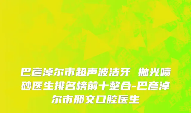 巴彦淖尔市超声波洁牙 抛光喷砂医生排名榜前十整合-巴彦淖尔市邢文口腔医生