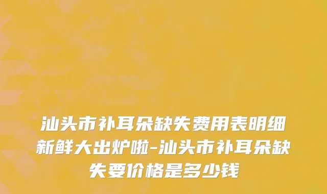 汕头市补耳朵缺失费用表明细新鲜大出炉啦-汕头市补耳朵缺失要价格是多少钱