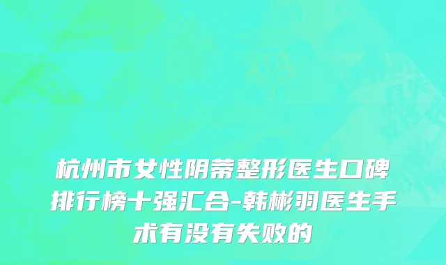 杭州市女性阴蒂整形医生口碑排行榜十强汇合-韩彬羽医生手术有没有失败的