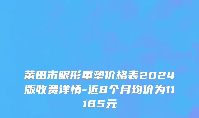 莆田市眼形重塑价格表2024版收费详情-近8个月均价为11185元