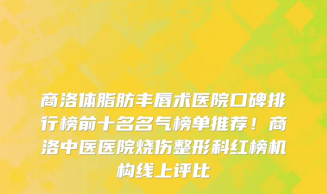 商洛体脂肪丰唇术医院口碑排行榜前十名名气榜单推荐！商洛中医医院烧伤整形科红榜机构线上评比