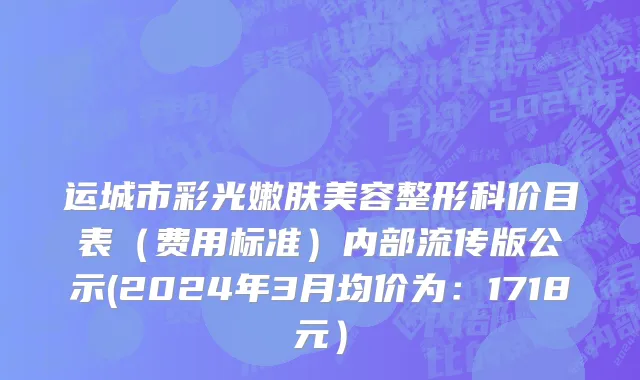运城市彩光嫩肤美容整形科价目表（费用标准）内部流传版公示(2024年3月均价为：1718元）