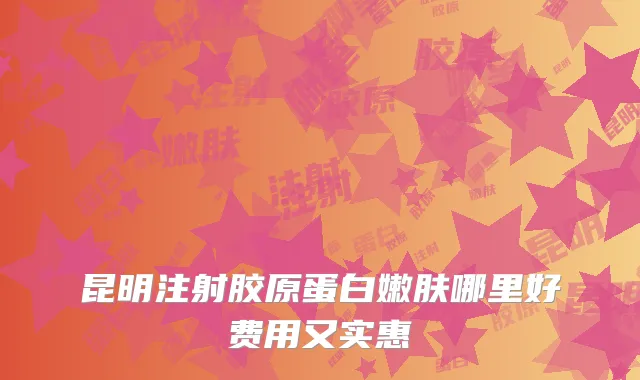 昆明注射胶原蛋白嫩肤哪里好费用又实惠