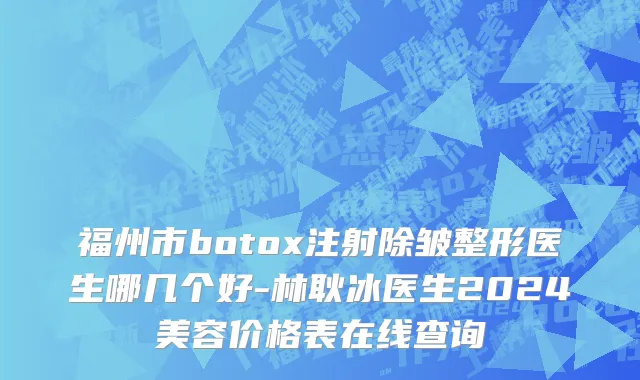 福州市botox注射除皱整形医生哪几个好-林耿冰医生2024美容价格表在线查询