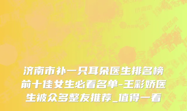 济南市补一只耳朵医生排名榜前十佳女生必看名单-王彩娇医生被众多整友推荐_值得一看