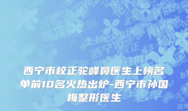 西宁市校正驼峰鼻医生上榜名单前10名火热出炉-西宁市孙国梅整形医生