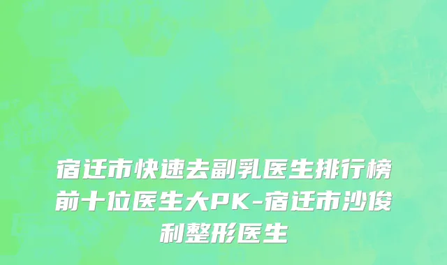 宿迁市快速去副乳医生排行榜前十位医生大PK-宿迁市沙俊利整形医生