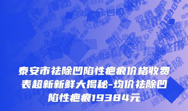 泰安市祛除凹陷性疤痕价格收费表超新新鲜大揭秘-均价祛除凹陷性疤痕19384元