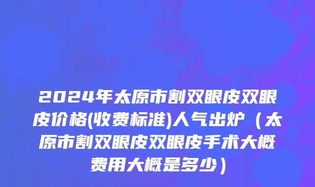 2024年太原市割双眼皮双眼皮价格(收费标准)人气出炉（太原市割双眼皮双眼皮手术大概费用大概是多少）