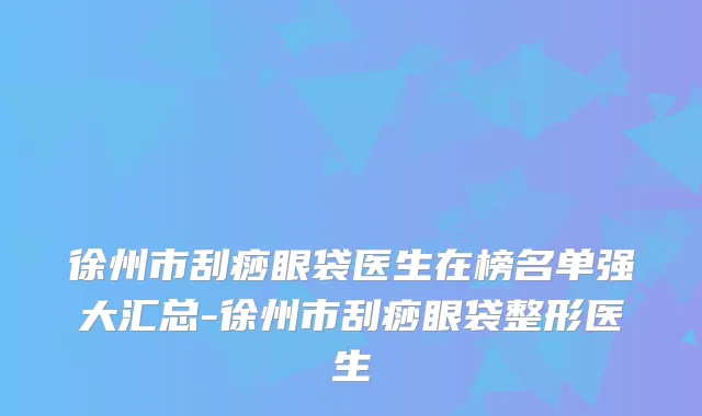 徐州市刮痧眼袋医生在榜名单强大汇总-徐州市刮痧眼袋整形医生