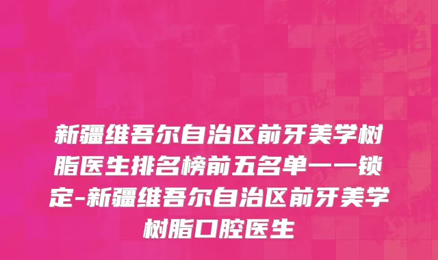 新疆维吾尔自治区前牙美学树脂医生排名榜前五名单一一锁定-新疆维吾尔自治区前牙美学树脂口腔医生