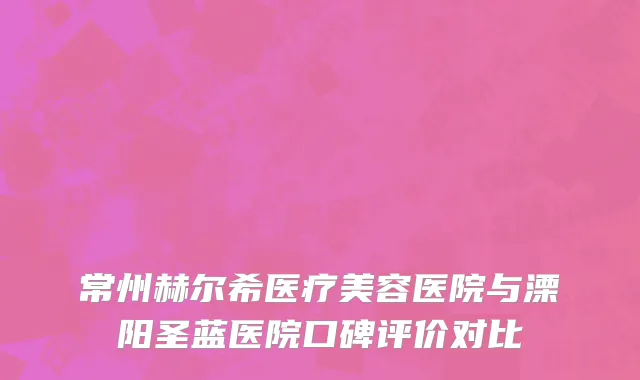 常州赫尔希医疗美容医院与溧阳圣蓝医院口碑评价对比