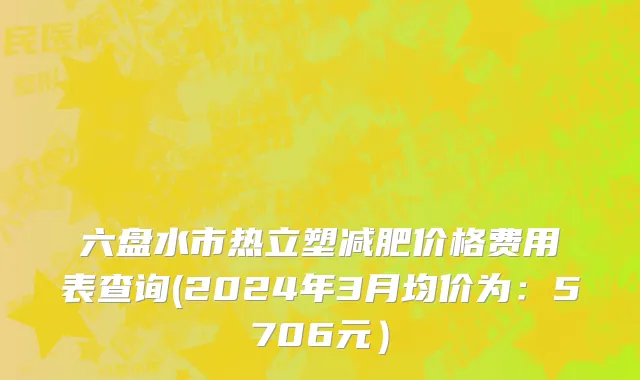 六盘水市热立塑减肥价格费用表查询(2024年3月均价为：5706元）