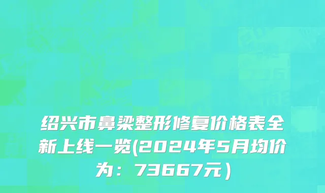 绍兴市鼻梁整形修复价格表全新上线一览(2024年5月均价为：73667元）