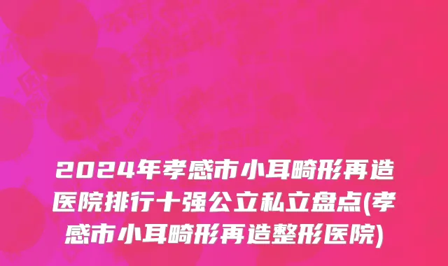 2024年孝感市小耳畸形再造医院排行十强公立私立盘点(孝感市小耳畸形再造整形医院)