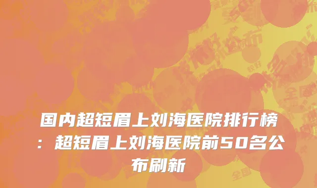 国内超短眉上刘海医院排行榜：超短眉上刘海医院前50名公布刷新