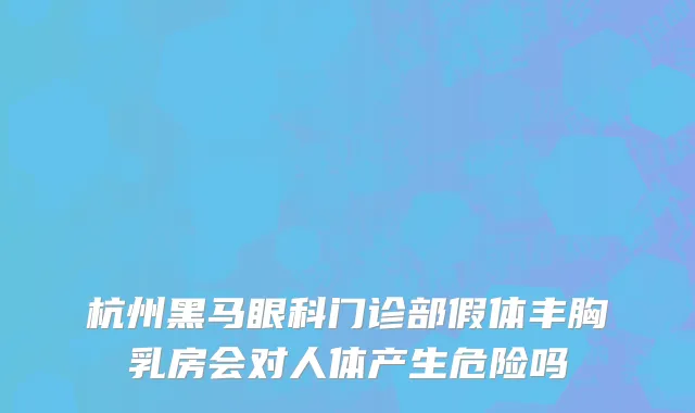 杭州黑马眼科门诊部假体丰胸乳房会对人体产生危险吗