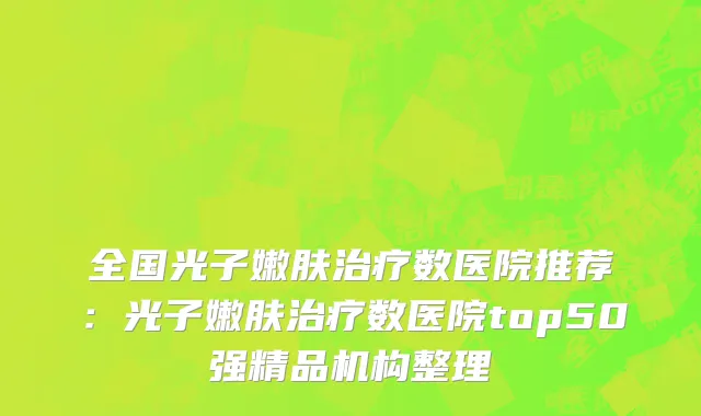 全国光子嫩肤治疗数医院推荐：光子嫩肤治疗数医院top50强精品机构整理