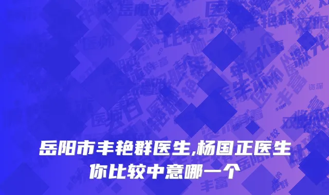 岳阳市丰艳群医生,杨国正医生你比较中意哪一个