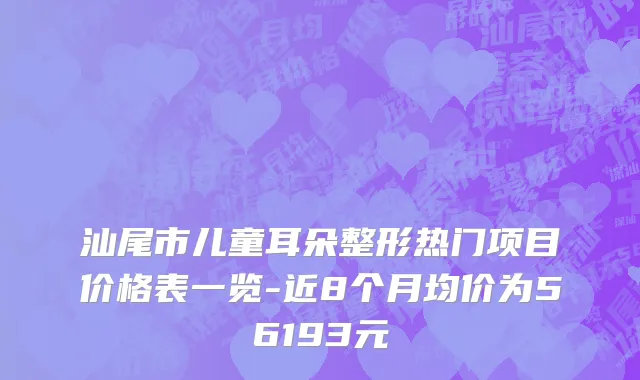 汕尾市儿童耳朵整形热门项目价格表一览-近8个月均价为56193元