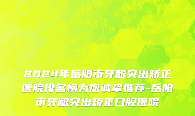 2024年岳阳市牙龈突出矫正医院排名榜为您诚挚推荐-岳阳市牙龈突出矫正口腔医院