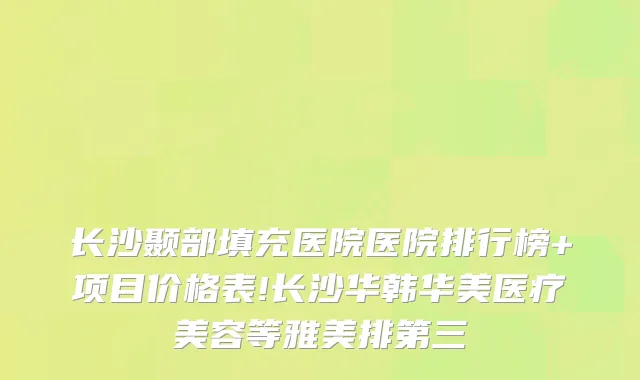 长沙颞部填充医院医院排行榜+项目价格表!长沙华韩华美医疗美容等雅美排第三