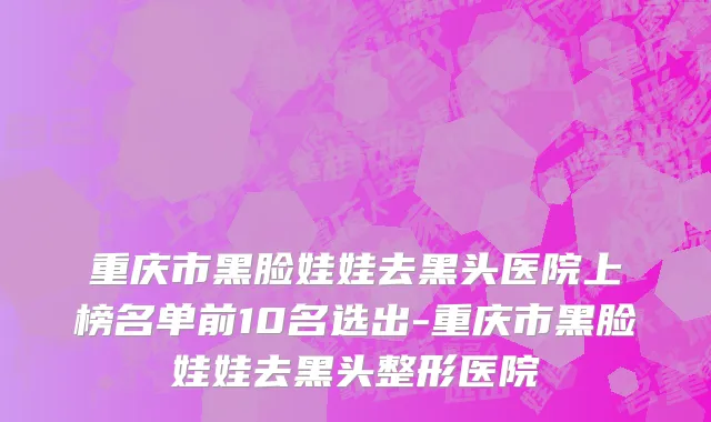重庆市黑脸娃娃去黑头医院上榜名单前10名选出-重庆市黑脸娃娃去黑头整形医院