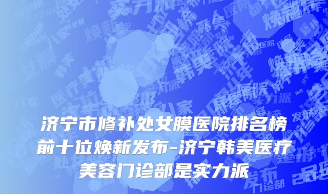 济宁市修补处女膜医院排名榜前十位焕新发布-济宁韩美医疗美容门诊部是实力派