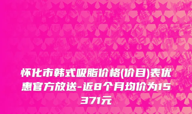 怀化市韩式吸脂价格(价目)表优惠官方放送-近8个月均价为15371元