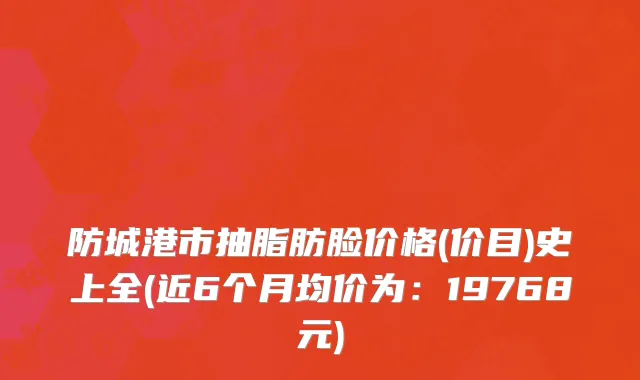 防城港市抽脂肪脸价格(价目)史上全(近6个月均价为：19768元)