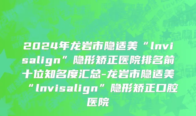 2024年龙岩市隐适美“lnvisalign”隐形矫正医院排名前十位知名度汇总-龙岩市隐适美“lnvisalign”隐形矫正口腔医院