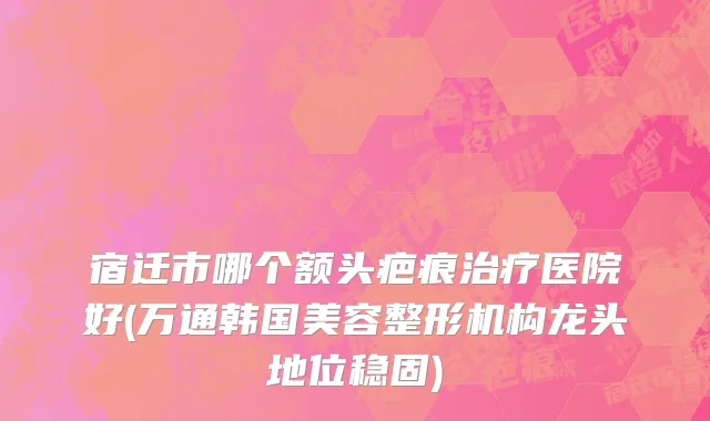 宿迁市哪个额头疤痕治疗医院好(万通韩国美容整形机构龙头地位稳固)